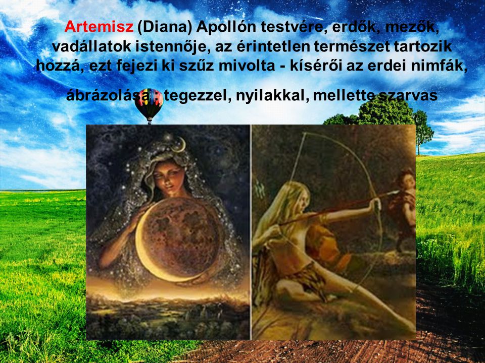 Artemisz (Diana) Apollón testvére, erdők, mezők, vadállatok istennője, az érintetlen természet tartozik hozzá, ezt fejezi ki szűz mivolta - kísérői az erdei nimfák, ábrázolása : tegezzel, nyilakkal, mellette szarvas