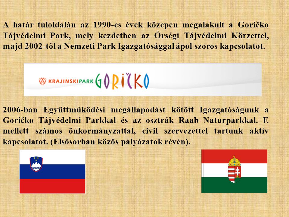A határ túloldalán az 1990-es évek közepén megalakult a Goričko Tájvédelmi Park, mely kezdetben az Őrségi Tájvédelmi Körzettel, majd 2002-től a Nemzeti Park Igazgatósággal ápol szoros kapcsolatot.