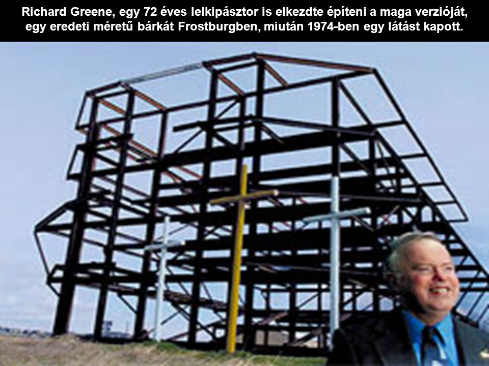 Richard Greene, egy 72 éves lelkipásztor is elkezdte építeni a maga verzióját, egy eredeti méretű bárkát Frostburgben, miután 1974-ben egy látást kapott.