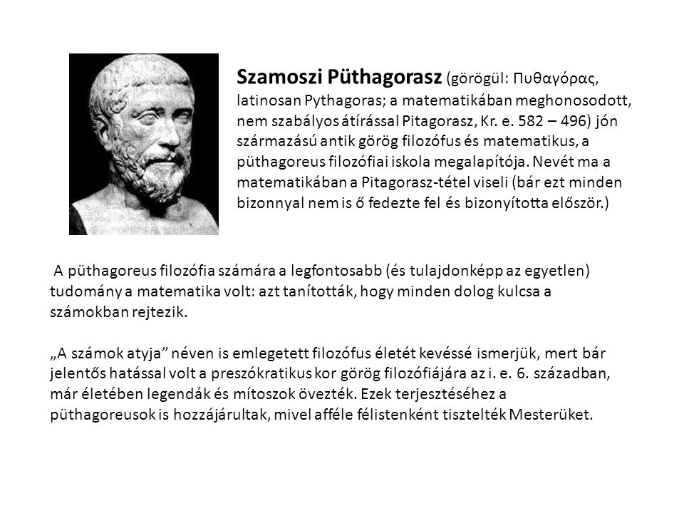 Szamoszi Püthagorasz (görögül: Πυθαγόρας, latinosan Pythagoras; a matematikában meghonosodott, nem szabályos átírással Pitagorasz, Kr. e. 582 – 496) jón származású antik görög filozófus és matematikus, a püthagoreus filozófiai iskola megalapítója. Nevét ma a matematikában a Pitagorasz-tétel viseli (bár ezt minden bizonnyal nem is ő fedezte fel és bizonyította először.)