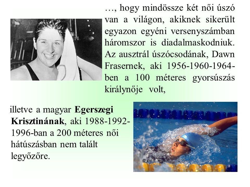 …, hogy mindössze két női úszó van a világon, akiknek sikerült egyazon egyéni versenyszámban háromszor is diadalmaskodniuk. Az ausztrál úszócsodának, Dawn Frasernek, aki ben a 100 méteres gyorsúszás királynője volt,