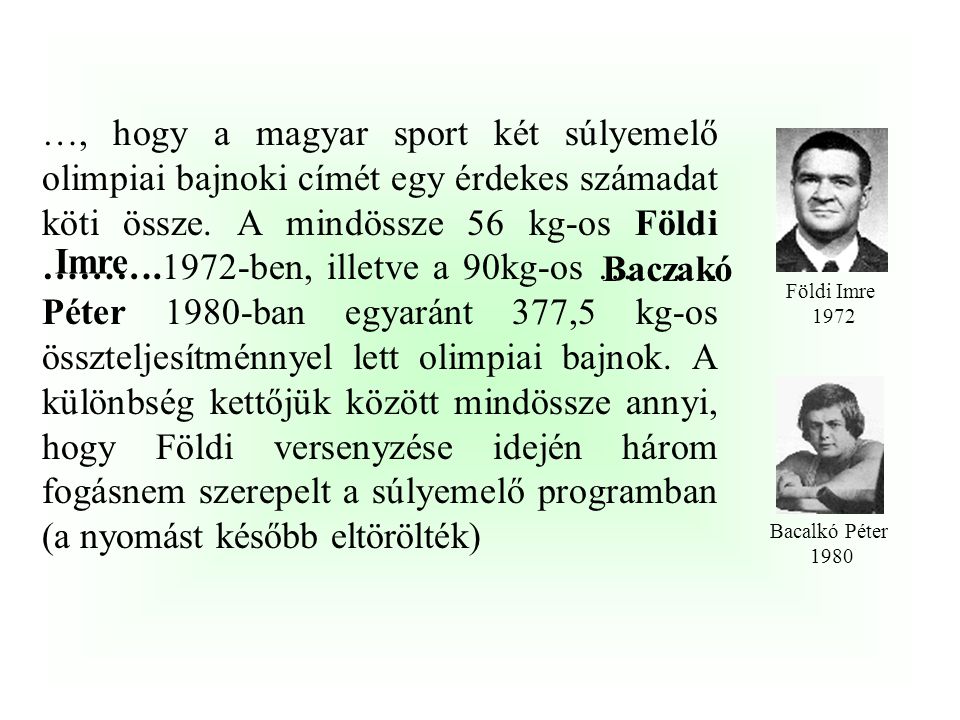 …, hogy a magyar sport két súlyemelő olimpiai bajnoki címét egy érdekes számadat köti össze. A mindössze 56 kg-os Földi ……….1972-ben, illetve a 90kg-os ………. Péter 1980-ban egyaránt 377,5 kg-os összteljesítménnyel lett olimpiai bajnok. A különbség kettőjük között mindössze annyi, hogy Földi versenyzése idején három fogásnem szerepelt a súlyemelő programban (a nyomást később eltörölték)