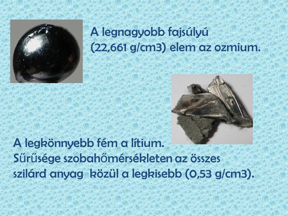 A legnagyobb fajsúlyú (22,661 g/cm3) elem az ozmium. A legkönnyebb fém a lítium. Sűrűsége szobahőmérsékleten az összes