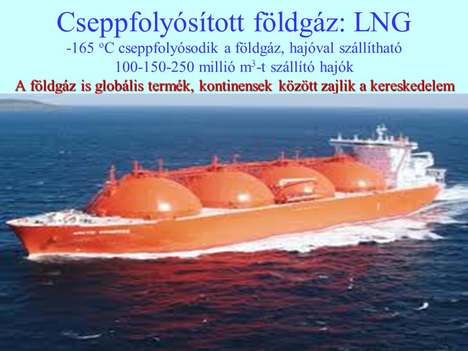Cseppfolyósított földgáz: LNG -165 oC cseppfolyósodik a földgáz, hajóval szállítható millió m3-t szállító hajók A földgáz is globális termék, kontinensek között zajlik a kereskedelem