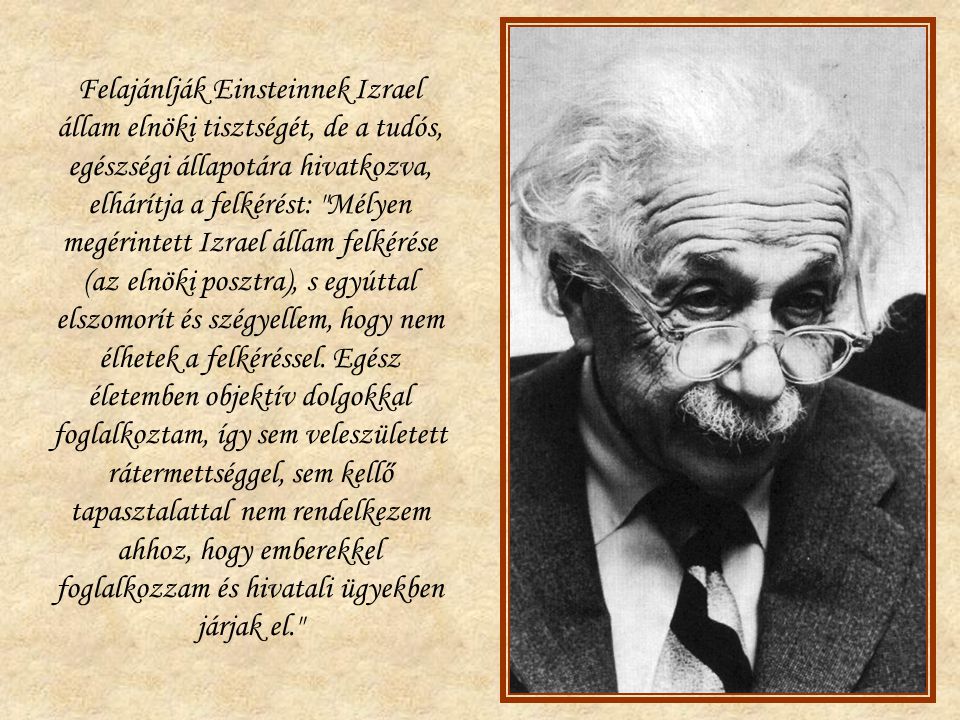 Felajánlják Einsteinnek Izrael állam elnöki tisztségét, de a tudós, egészségi állapotára hivatkozva, elhárítja a felkérést: Mélyen megérintett Izrael állam felkérése (az elnöki posztra), s egyúttal elszomorít és szégyellem, hogy nem élhetek a felkéréssel.