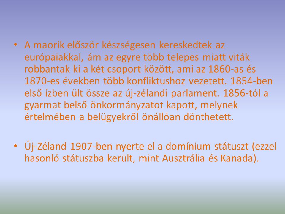 A maorik először készségesen kereskedtek az európaiakkal, ám az egyre több telepes miatt viták robbantak ki a két csoport között, ami az 1860-as és 1870-es években több konfliktushoz vezetett ben első ízben ült össze az új-zélandi parlament tól a gyarmat belső önkormányzatot kapott, melynek értelmében a belügyekről önállóan dönthetett.