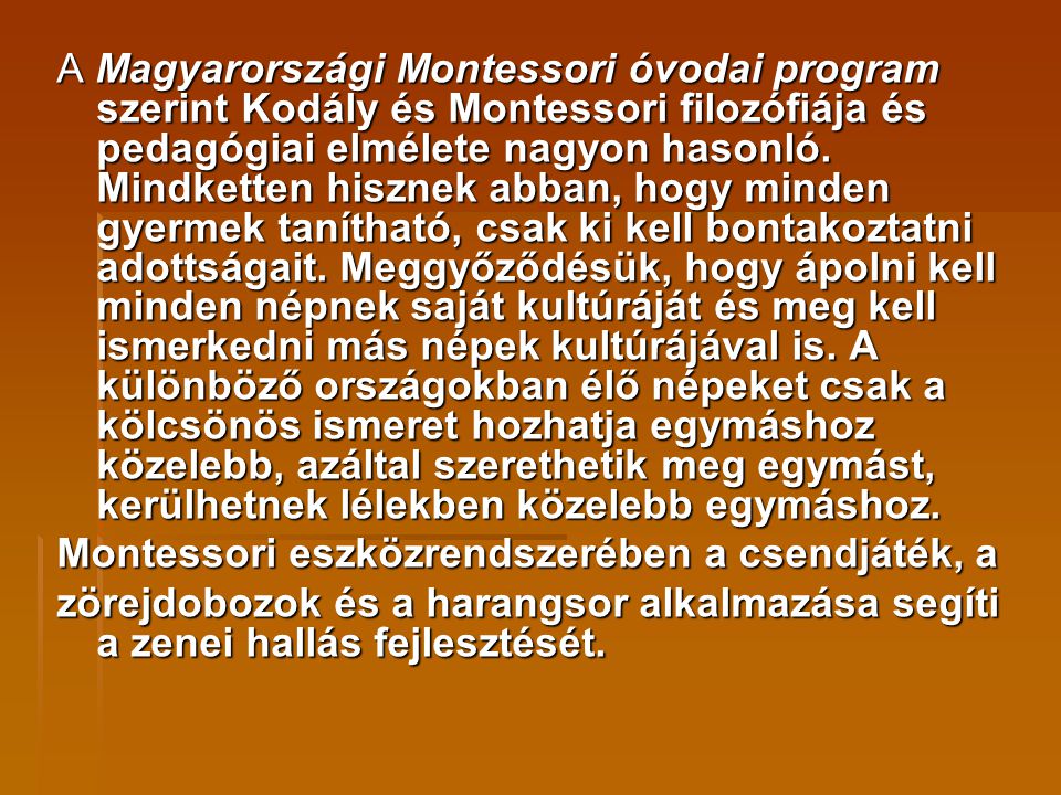 A Magyarországi Montessori óvodai program szerint Kodály és Montessori filozófiája és pedagógiai elmélete nagyon hasonló. Mindketten hisznek abban, hogy minden gyermek tanítható, csak ki kell bontakoztatni adottságait. Meggyőződésük, hogy ápolni kell minden népnek saját kultúráját és meg kell ismerkedni más népek kultúrájával is. A különböző országokban élő népeket csak a kölcsönös ismeret hozhatja egymáshoz közelebb, azáltal szerethetik meg egymást, kerülhetnek lélekben közelebb egymáshoz.