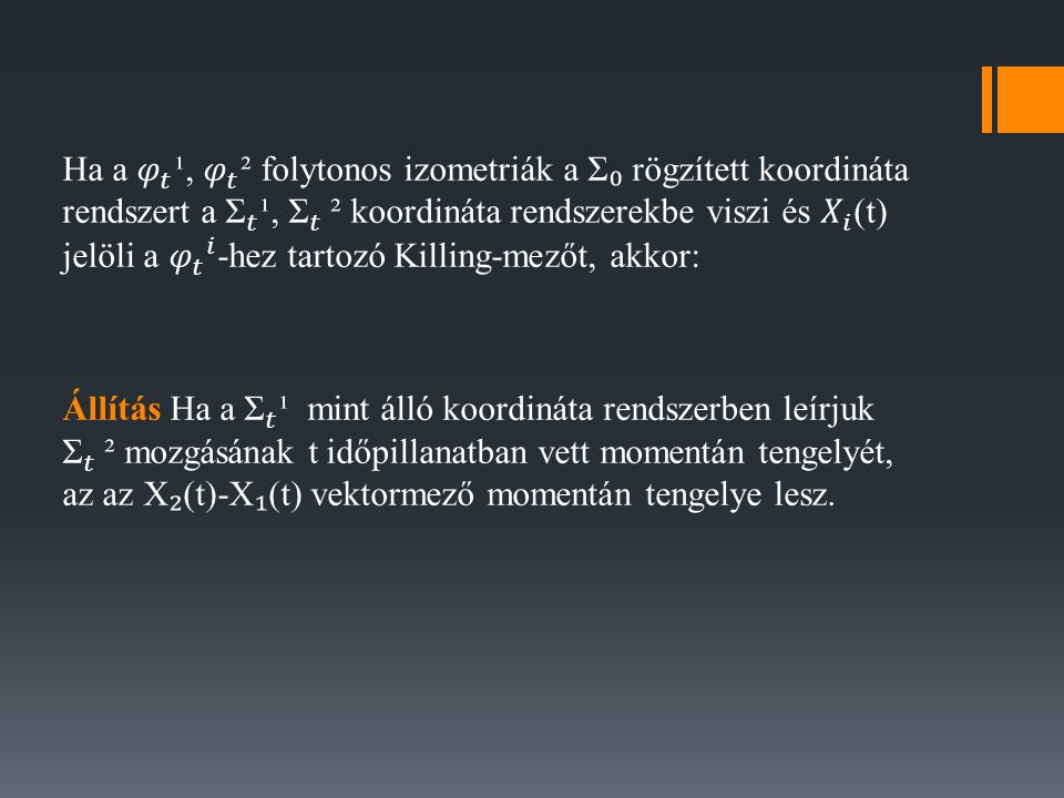 Ha a 𝜑 𝑡 ¹, 𝜑 𝑡 ² folytonos izometriák a Σ₀ rögzített koordináta rendszert a Σ 𝑡 ¹, Σ 𝑡 ² koordináta rendszerekbe viszi és 𝑋 𝑖 (t) jelöli a 𝜑 𝑡 𝑖 -hez tartozó Killing-mezőt, akkor: Állítás Ha a Σ 𝑡 ¹ mint álló koordináta rendszerben leírjuk Σ 𝑡 ² mozgásának t időpillanatban vett momentán tengelyét, az az X₂(t)-X₁(t) vektormező momentán tengelye lesz.