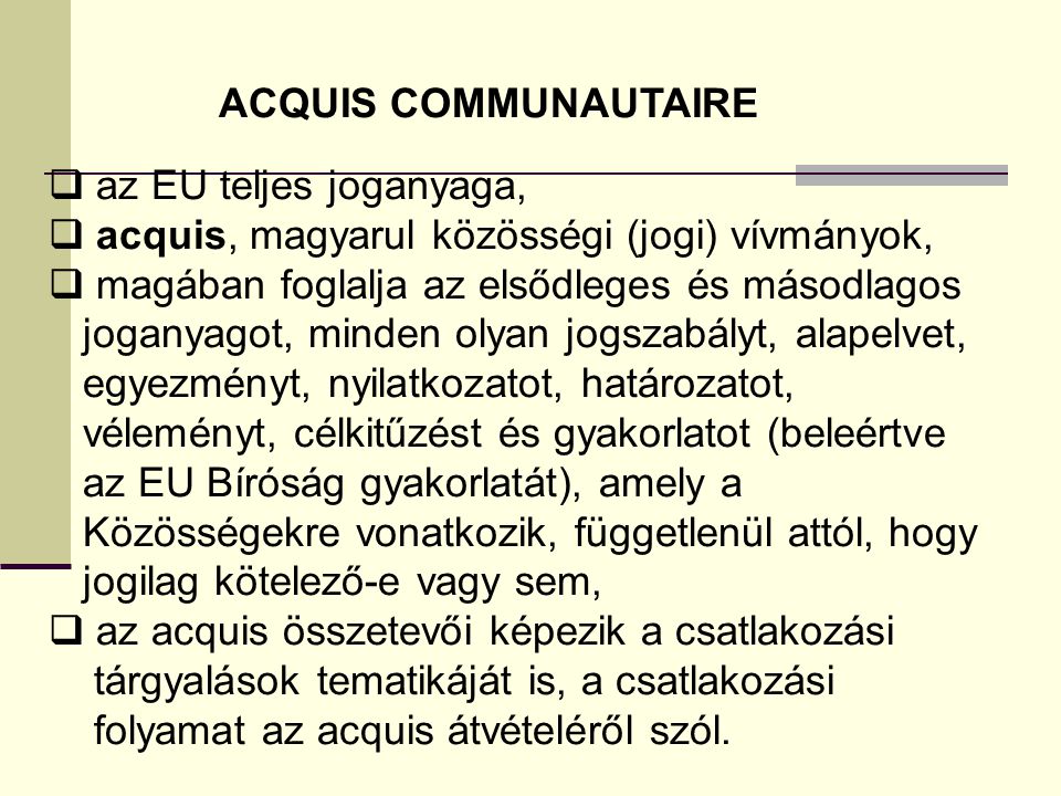 ACQUIS COMMUNAUTAIRE az EU teljes joganyaga, acquis, magyarul közösségi (jogi) vívmányok, magában foglalja az elsődleges és másodlagos.