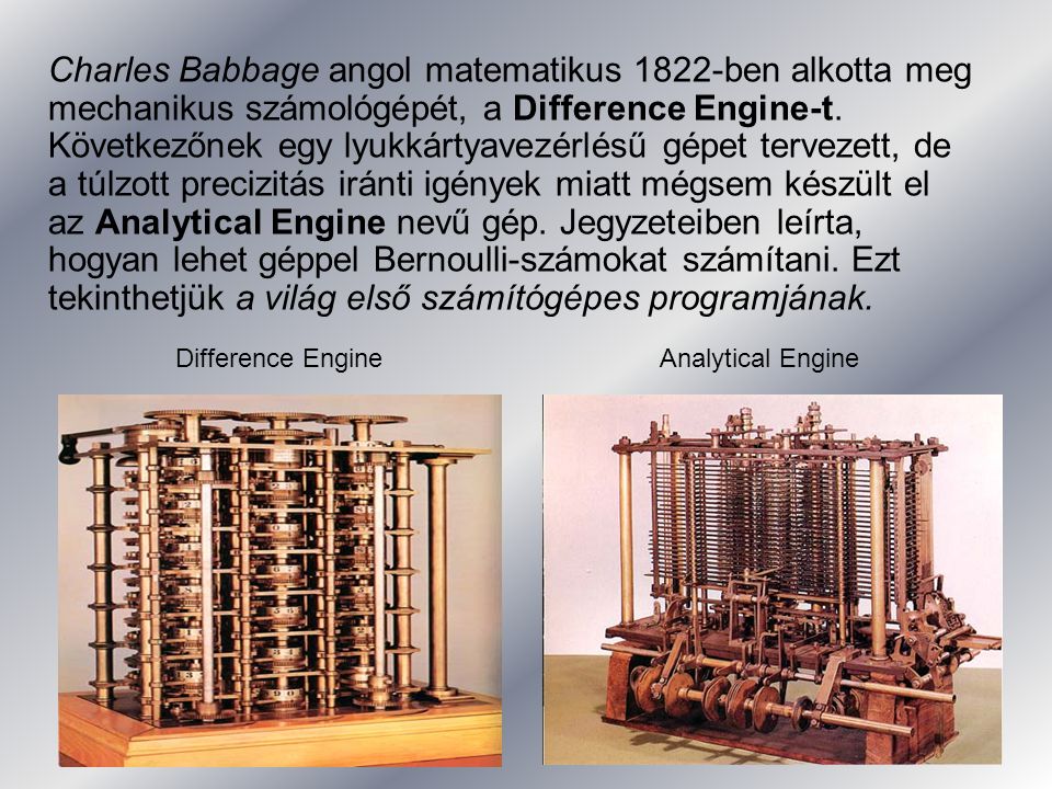 Charles Babbage angol matematikus 1822-ben alkotta meg mechanikus számológépét, a Difference Engine-t. Következőnek egy lyukkártyavezérlésű gépet tervezett, de a túlzott precizitás iránti igények miatt mégsem készült el az Analytical Engine nevű gép. Jegyzeteiben leírta, hogyan lehet géppel Bernoulli-számokat számítani. Ezt tekinthetjük a világ első számítógépes programjának.