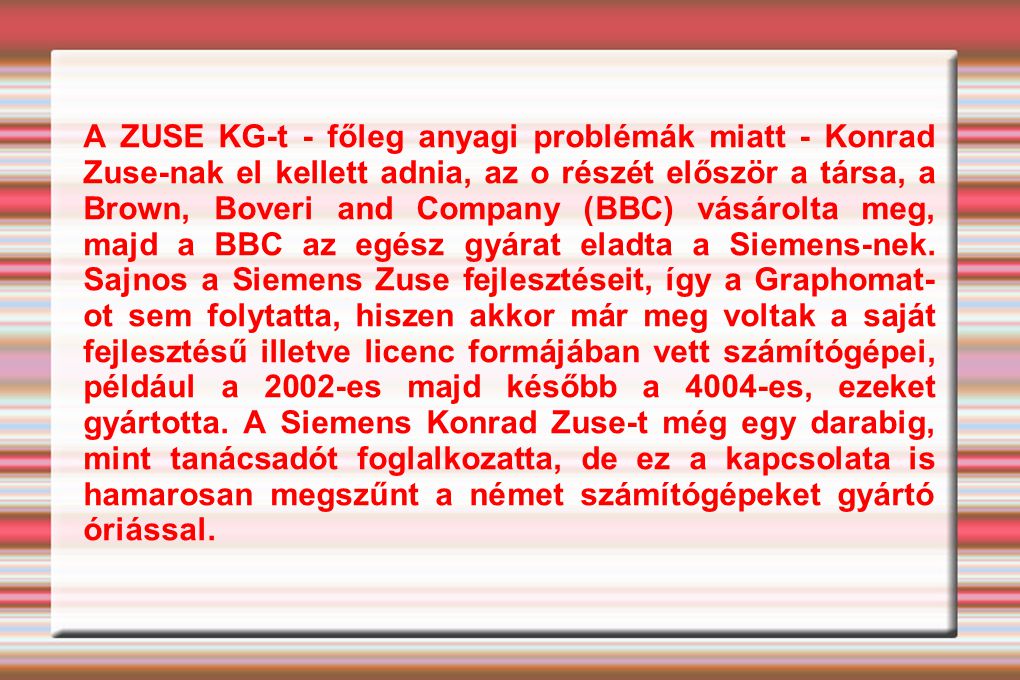 A ZUSE KG-t - főleg anyagi problémák miatt - Konrad Zuse-nak el kellett adnia, az o részét először a társa, a Brown, Boveri and Company (BBC) vásárolta meg, majd a BBC az egész gyárat eladta a Siemens-nek.