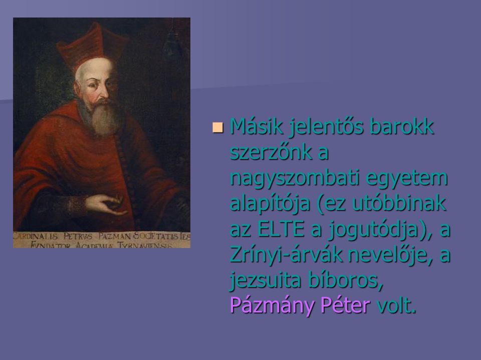 Másik jelentős barokk szerzőnk a nagyszombati egyetem alapítója (ez utóbbinak az ELTE a jogutódja), a Zrínyi-árvák nevelője, a jezsuita bíboros, Pázmány Péter volt.