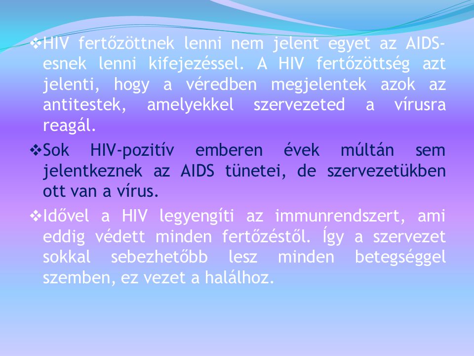 HIV fertőzöttnek lenni nem jelent egyet az AIDS-esnek lenni kifejezéssel. A HIV fertőzöttség azt jelenti, hogy a véredben megjelentek azok az antitestek, amelyekkel szervezeted a vírusra reagál.
