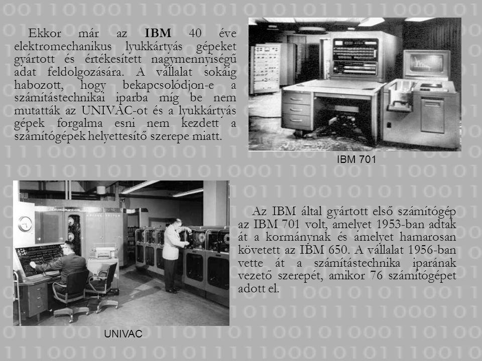 Ekkor már az IBM 40 éve elektromechanikus lyukkártyás gépeket gyártott és értékesített nagymennyiségű adat feldolgozására. A vállalat sokáig habozott, hogy bekapcsolódjon-e a számítástechnikai iparba míg be nem mutatták az UNIVAC-ot és a lyukkártyás gépek forgalma esni nem kezdett a számítógépek helyettesítő szerepe miatt.