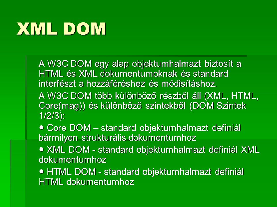XML DOM A W3C DOM egy alap objektumhalmazt biztosít a HTML és XML dokumentumoknak és standard interfészt a hozzáféréshez és módisításhoz.