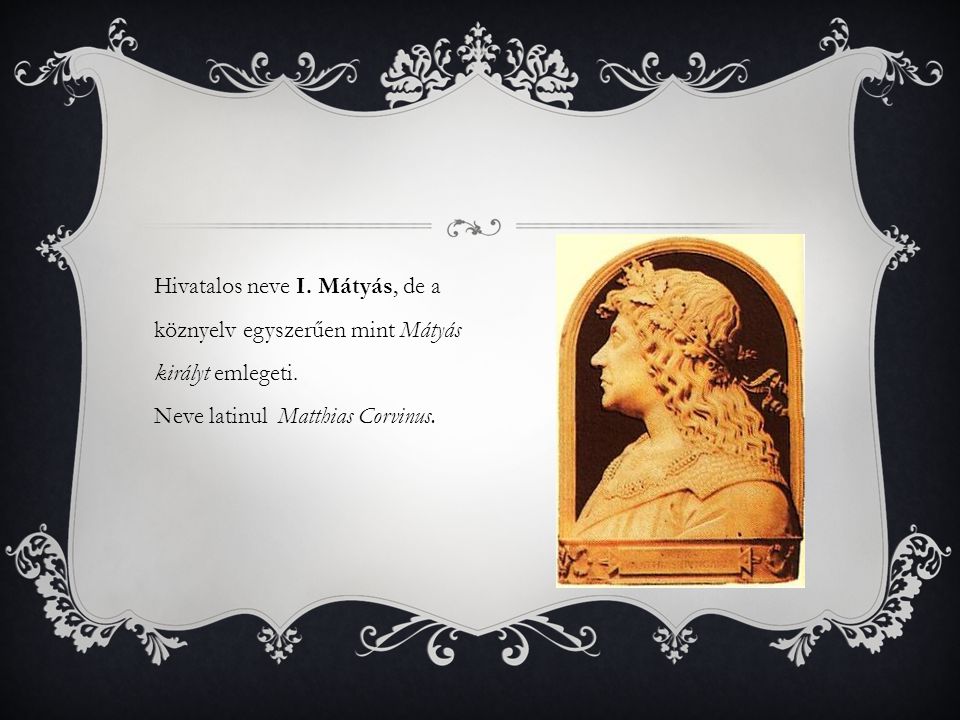Hivatalos neve I. Mátyás, de a köznyelv egyszerűen mint Mátyás királyt emlegeti. Neve latinul Matthias Corvinus.