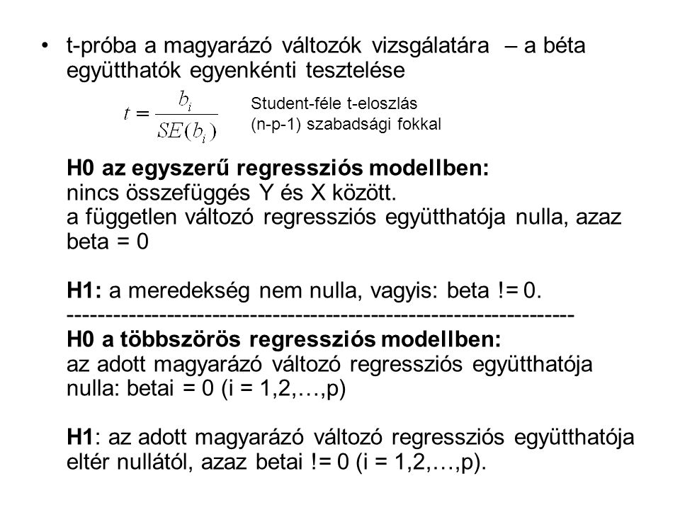 t-próba a magyarázó változók vizsgálatára – a béta együtthatók egyenkénti tesztelése H0 az egyszerű regressziós modellben: nincs összefüggés Y és X között. a független változó regressziós együtthatója nulla, azaz beta = 0 H1: a meredekség nem nulla, vagyis: beta != H0 a többszörös regressziós modellben: az adott magyarázó változó regressziós együtthatója nulla: betai = 0 (i = 1,2,…,p) H1: az adott magyarázó változó regressziós együtthatója eltér nullától, azaz betai != 0 (i = 1,2,…,p).
