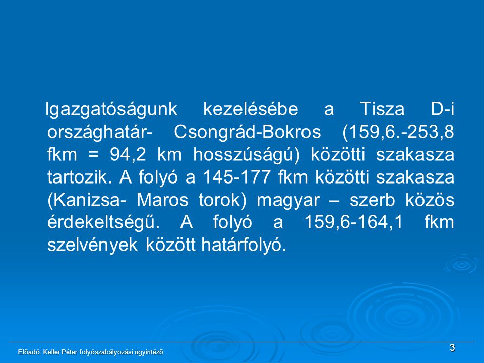 Igazgatóságunk kezelésébe a Tisza D-i országhatár- Csongrád-Bokros (159,6.-253,8 fkm = 94,2 km hosszúságú) közötti szakasza tartozik. A folyó a fkm közötti szakasza (Kanizsa- Maros torok) magyar – szerb közös érdekeltségű. A folyó a 159,6-164,1 fkm szelvények között határfolyó.