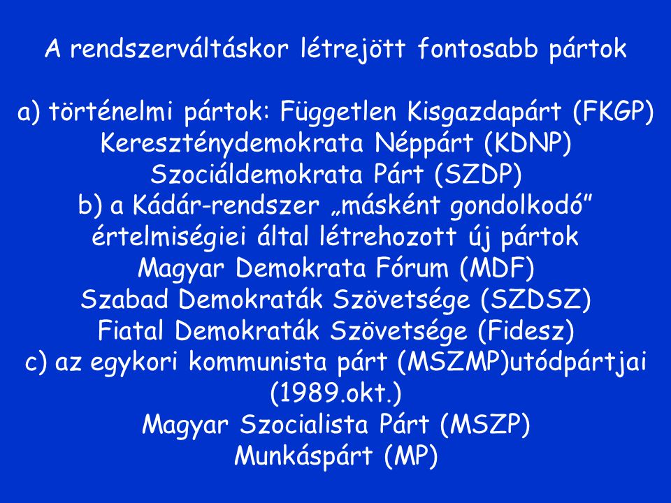 A rendszerváltáskor létrejött fontosabb pártok a) történelmi pártok: Független Kisgazdapárt (FKGP) Kereszténydemokrata Néppárt (KDNP) Szociáldemokrata Párt (SZDP) b) a Kádár-rendszer „másként gondolkodó értelmiségiei által létrehozott új pártok Magyar Demokrata Fórum (MDF) Szabad Demokraták Szövetsége (SZDSZ) Fiatal Demokraták Szövetsége (Fidesz) c) az egykori kommunista párt (MSZMP)utódpártjai (1989.okt.) Magyar Szocialista Párt (MSZP) Munkáspárt (MP)
