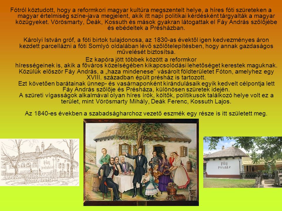 Fótról köztudott, hogy a reformkori magyar kultúra megszentelt helye, a híres fóti szüreteken a magyar értelmiség színe-java megjelent, akik itt napi politikai kérdésként tárgyalták a magyar közügyeket. Vörösmarty, Deák, Kossuth és mások gyakran látogattak el Fáy András szőlőjébe és ebédeltek a Présházban. Károlyi István gróf, a fóti birtok tulajdonosa, az 1830-as évektől igen kedvezményes áron kezdett parcellázni a fóti Somlyó oldalában lévő szőlőtelepítésben, hogy annak gazdaságos művelését biztosítsa.
