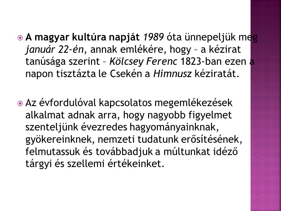 A magyar kultúra napját 1989 óta ünnepeljük meg január 22-én, annak emlékére, hogy – a kézirat tanúsága szerint – Kölcsey Ferenc 1823-ban ezen a napon tisztázta le Csekén a Himnusz kéziratát.
